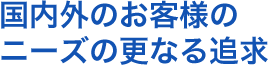 国内外のお客様のニーズの更なる追及