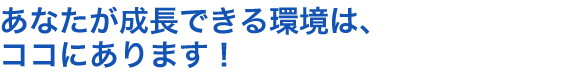 あなたが成長できる環境は、ココにあります！