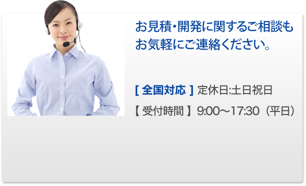 お見積・開発に関するご相談もお気軽にご連絡ください。[ 全国対応 ] 定休日:土日祝日【 受付時間 】9:00～17:30（平日） 