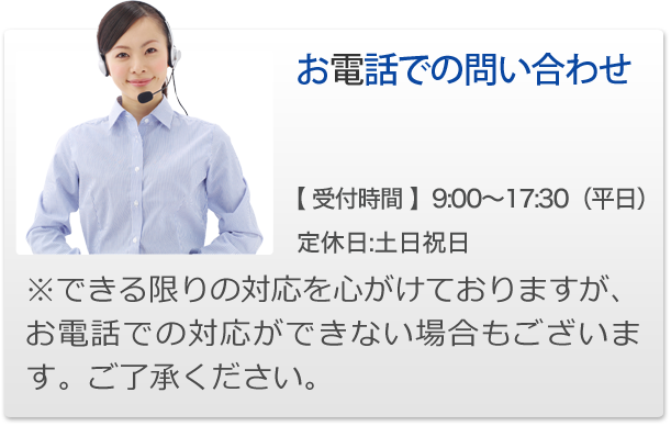 お電話での問い合わせ【 受付時間 】9:00～17:30（平日）定休日:土日祝日※できる限りの対応を心がけておりますが、お電話での対応ができない場合もございます。ご了承ください。