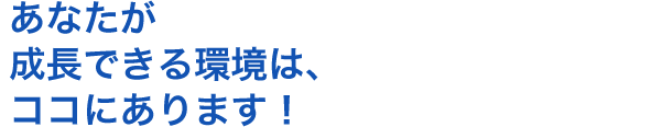 あなたが成長できる環境は、ココにあります！